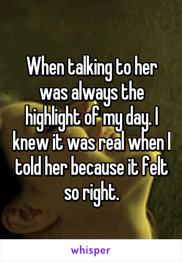 When talking to her was always the highlight of my day. I knew it was real when I told her because it felt so right.