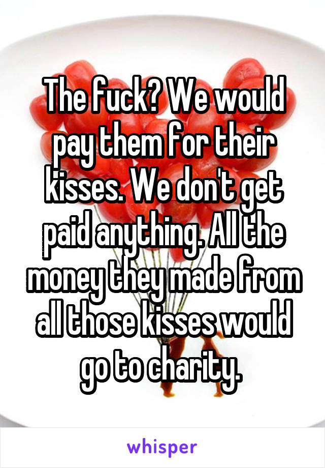 The fuck? We would pay them for their kisses. We don't get paid anything. All the money they made from all those kisses would go to charity. 