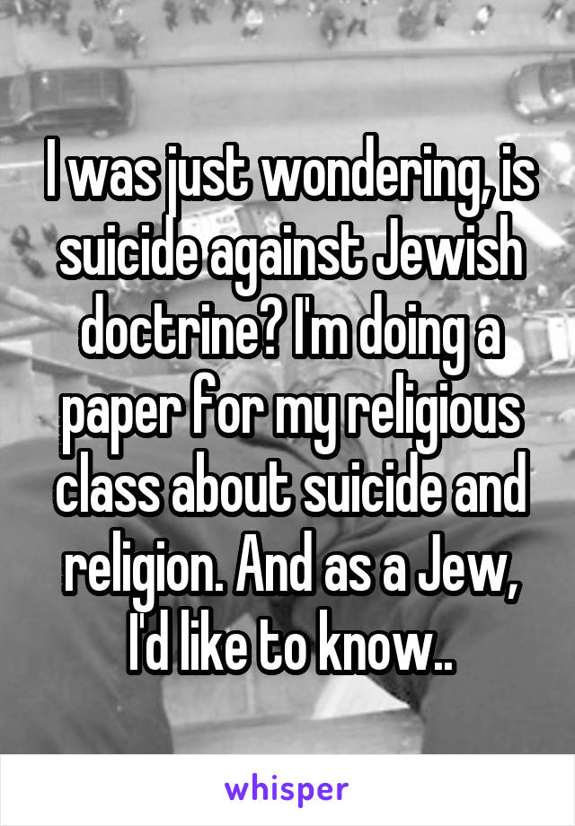 I was just wondering, is suicide against Jewish doctrine? I'm doing a paper for my religious class about suicide and religion. And as a Jew, I'd like to know..