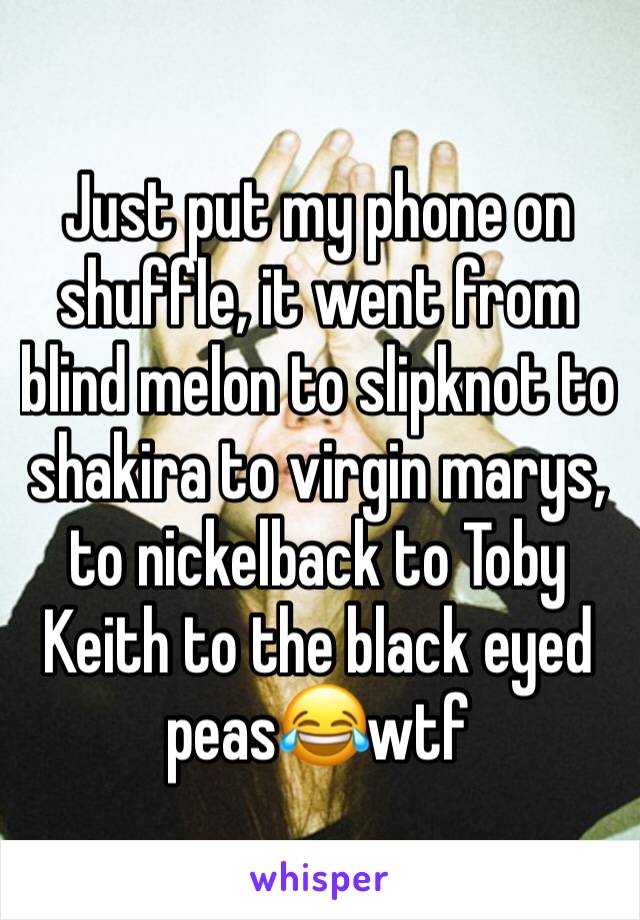 Just put my phone on shuffle, it went from blind melon to slipknot to shakira to virgin marys, to nickelback to Toby Keith to the black eyed peas😂wtf
