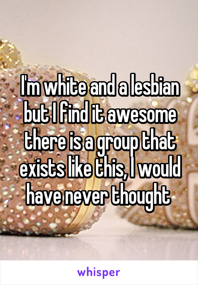 I'm white and a lesbian but I find it awesome there is a group that exists like this, I would have never thought 