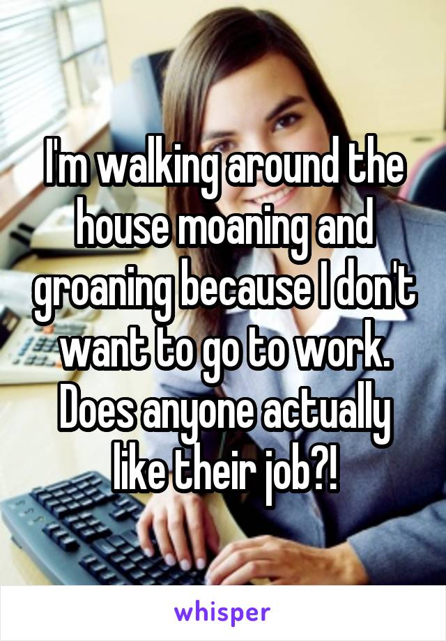 I'm walking around the house moaning and groaning because I don't want to go to work. Does anyone actually like their job?!