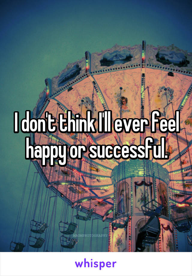 I don't think I'll ever feel happy or successful.