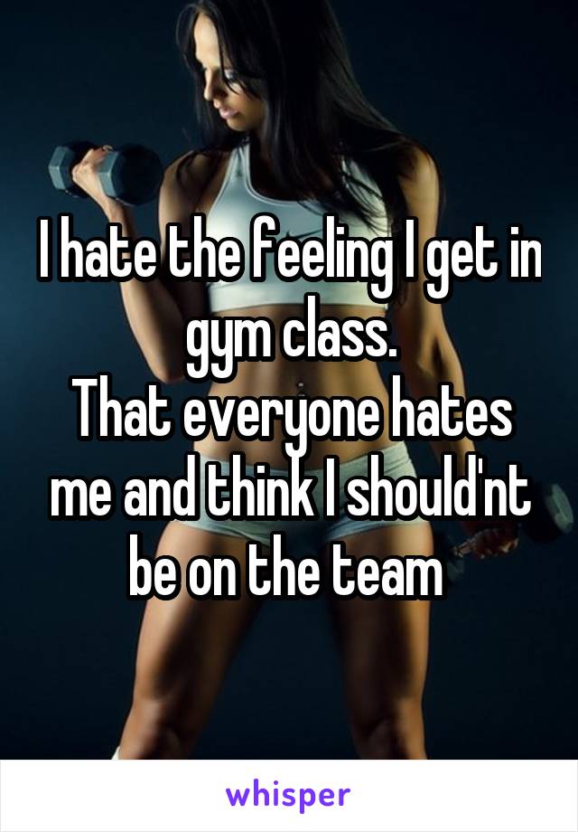 I hate the feeling I get in gym class.
That everyone hates me and think I should'nt be on the team 