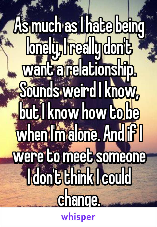 As much as I hate being lonely, I really don't want a relationship. Sounds weird I know, but I know how to be when I'm alone. And if I were to meet someone I don't think I could change.