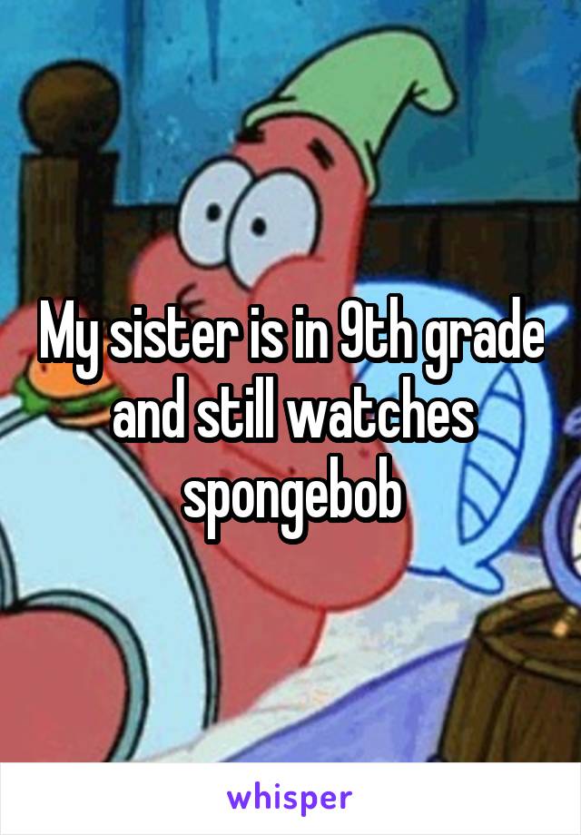 My sister is in 9th grade and still watches spongebob
