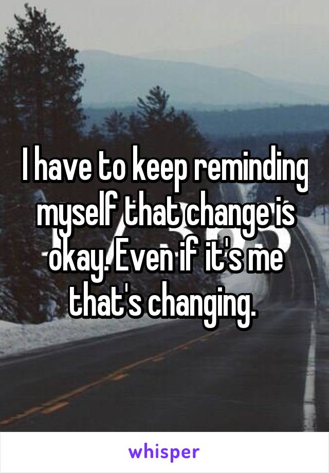 I have to keep reminding myself that change is okay. Even if it's me that's changing. 