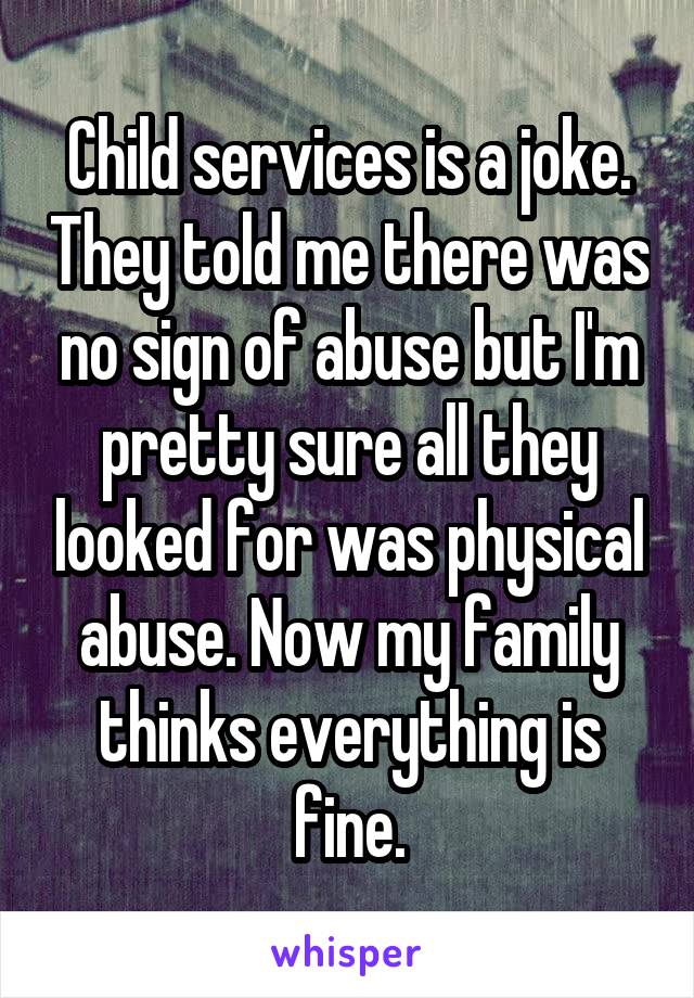 Child services is a joke. They told me there was no sign of abuse but I'm pretty sure all they looked for was physical abuse. Now my family thinks everything is fine.