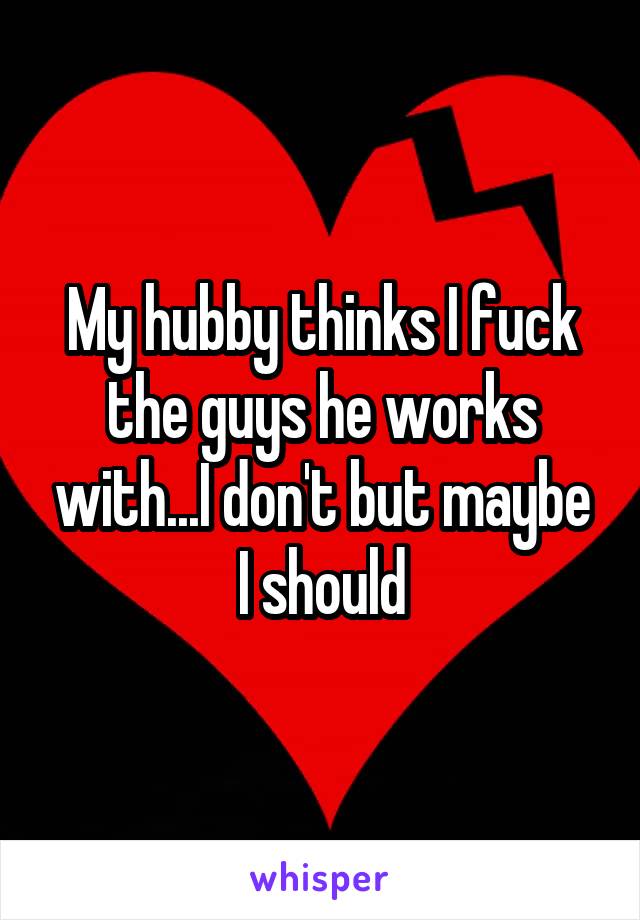 My hubby thinks I fuck the guys he works with...I don't but maybe I should