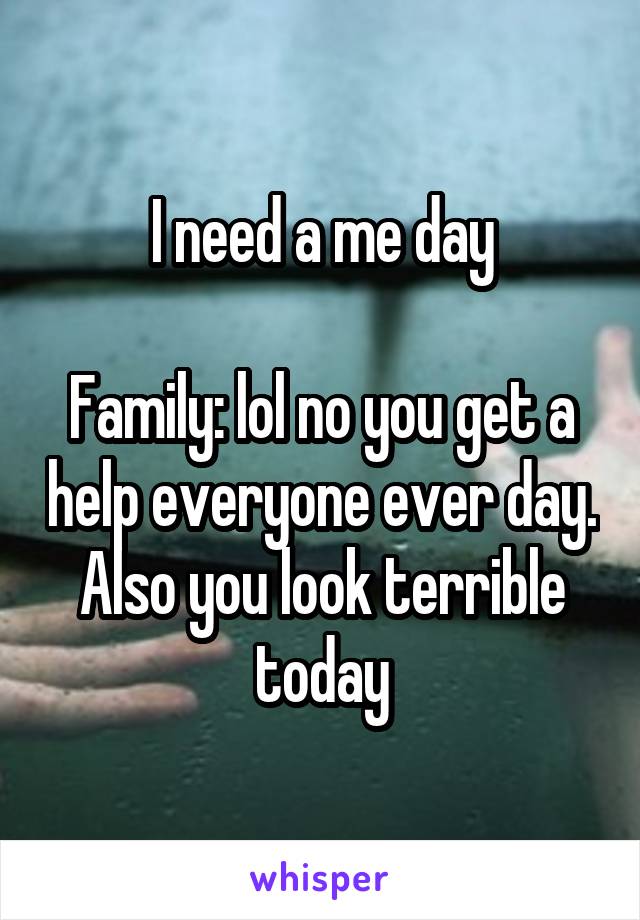 I need a me day

Family: lol no you get a help everyone ever day. Also you look terrible today