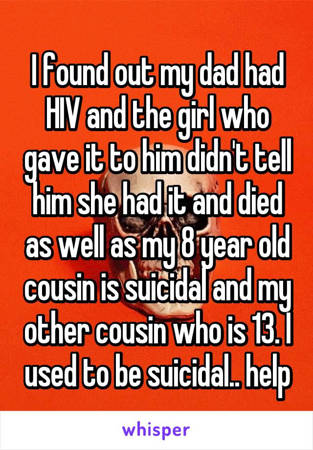 I found out my dad had HIV and the girl who gave it to him didn't tell him she had it and died as well as my 8 year old cousin is suicidal and my other cousin who is 13. I used to be suicidal.. help