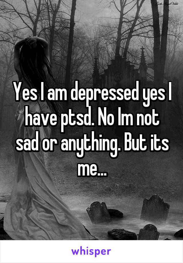 Yes I am depressed yes I have ptsd. No Im not sad or anything. But its me...