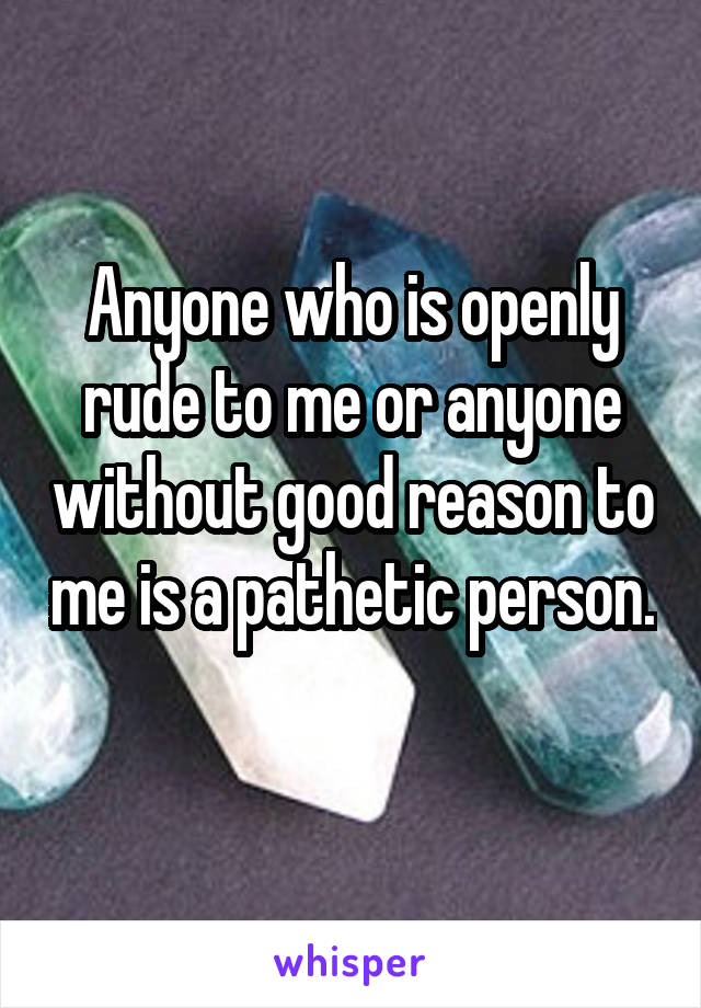 Anyone who is openly rude to me or anyone without good reason to me is a pathetic person. 