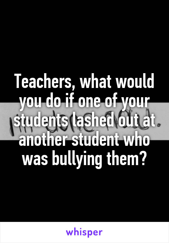 Teachers, what would you do if one of your students lashed out at another student who was bullying them?
