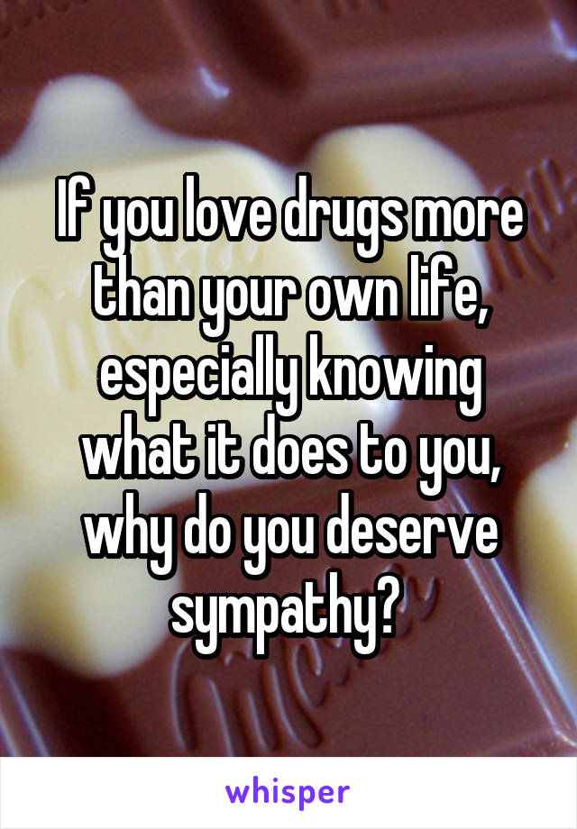 If you love drugs more than your own life, especially knowing what it does to you, why do you deserve sympathy? 