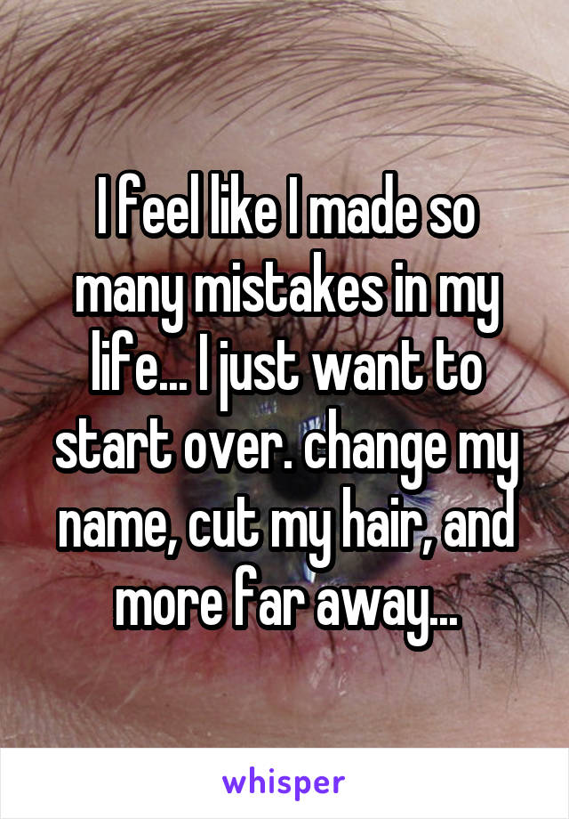 I feel like I made so many mistakes in my life... I just want to start over. change my name, cut my hair, and more far away...