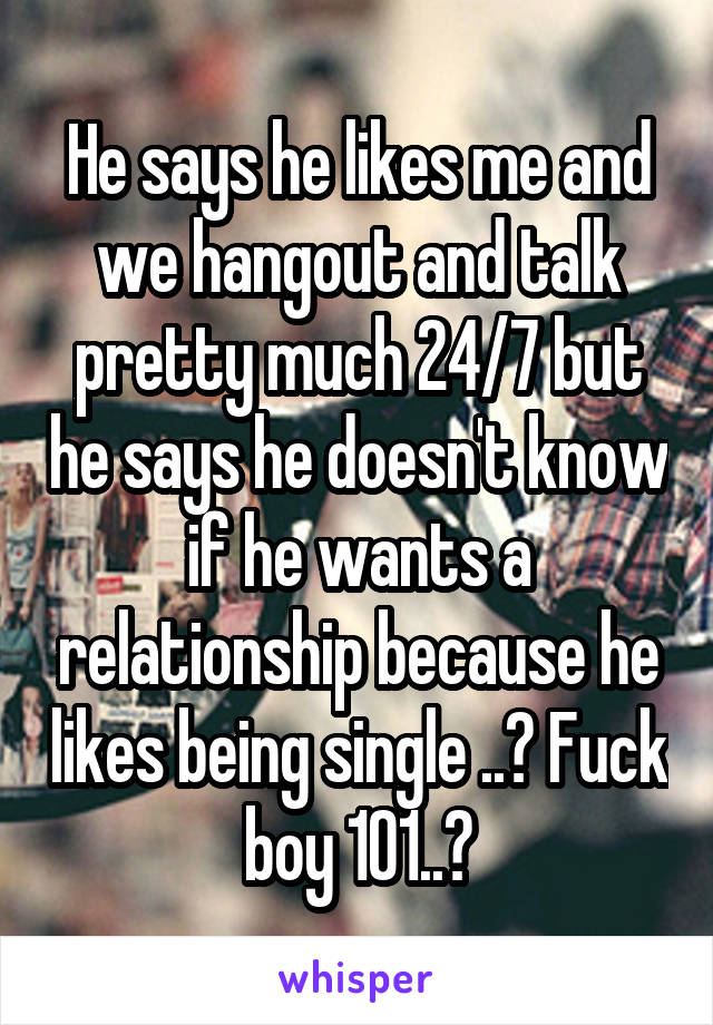 He says he likes me and we hangout and talk pretty much 24/7 but he says he doesn't know if he wants a relationship because he likes being single ..? Fuck boy 101..?