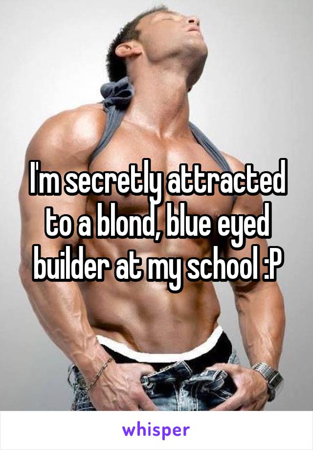 I'm secretly attracted to a blond, blue eyed builder at my school :P