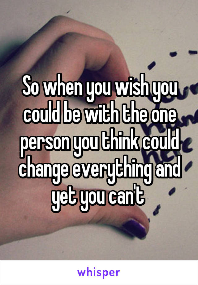 So when you wish you could be with the one person you think could change everything and yet you can't 