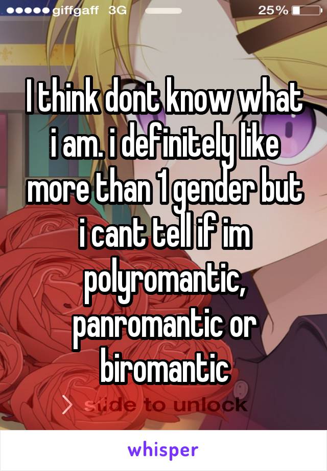 I think dont know what i am. i definitely like more than 1 gender but i cant tell if im polyromantic, panromantic or biromantic