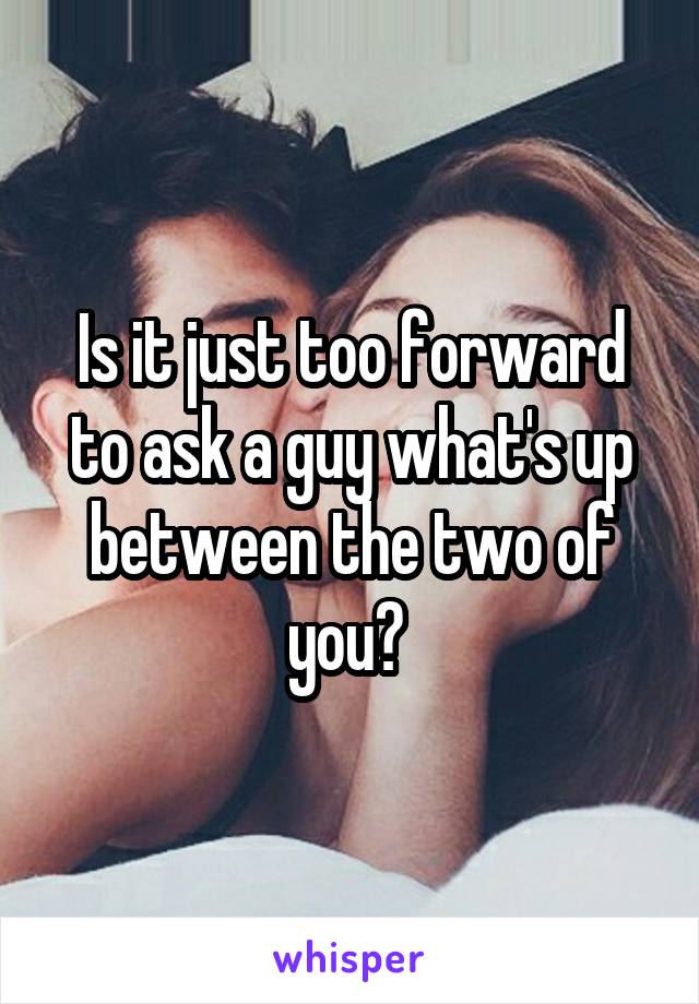 Is it just too forward to ask a guy what's up between the two of you? 