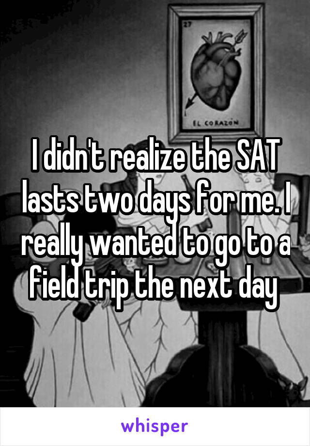 I didn't realize the SAT lasts two days for me. I really wanted to go to a field trip the next day 