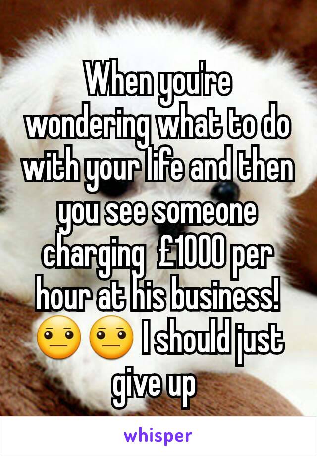When you're wondering what to do with your life and then you see someone charging  £1000 per hour at his business! 😐😐 I should just give up 