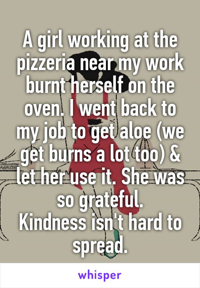 A girl working at the pizzeria near my work burnt herself on the oven. I went back to my job to get aloe (we get burns a lot too) & let her use it. She was so grateful.
Kindness isn't hard to spread.