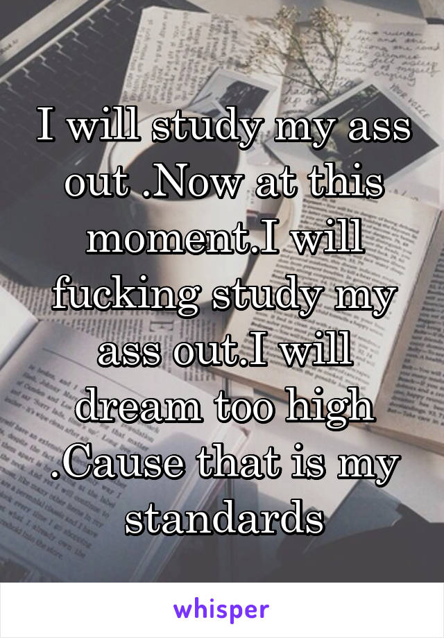 I will study my ass out .Now at this moment.I will fucking study my ass out.I will dream too high .Cause that is my standards