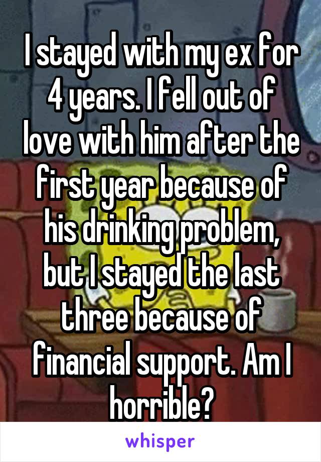 I stayed with my ex for 4 years. I fell out of love with him after the first year because of his drinking problem, but I stayed the last three because of financial support. Am I horrible?
