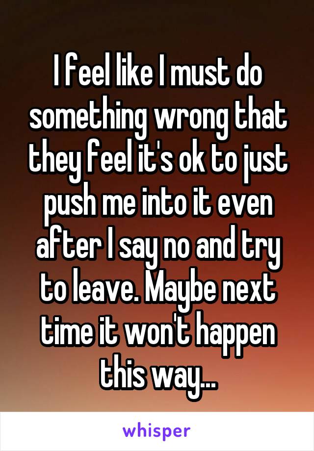 I feel like I must do something wrong that they feel it's ok to just push me into it even after I say no and try to leave. Maybe next time it won't happen this way...