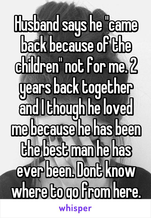Husband says he "came back because of the children" not for me. 2 years back together and I though he loved me because he has been the best man he has ever been. Dont know where to go from here.