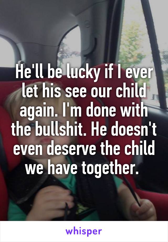He'll be lucky if I ever let his see our child again. I'm done with the bullshit. He doesn't even deserve the child we have together. 