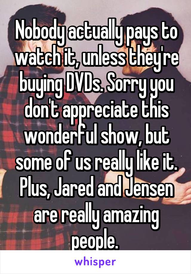 Nobody actually pays to watch it, unless they're buying DVDs. Sorry you don't appreciate this wonderful show, but some of us really like it. Plus, Jared and Jensen are really amazing people. 