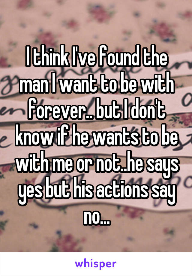 I think I've found the man I want to be with forever.. but I don't know if he wants to be with me or not..he says yes but his actions say no...