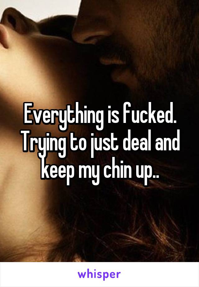 Everything is fucked. Trying to just deal and keep my chin up..