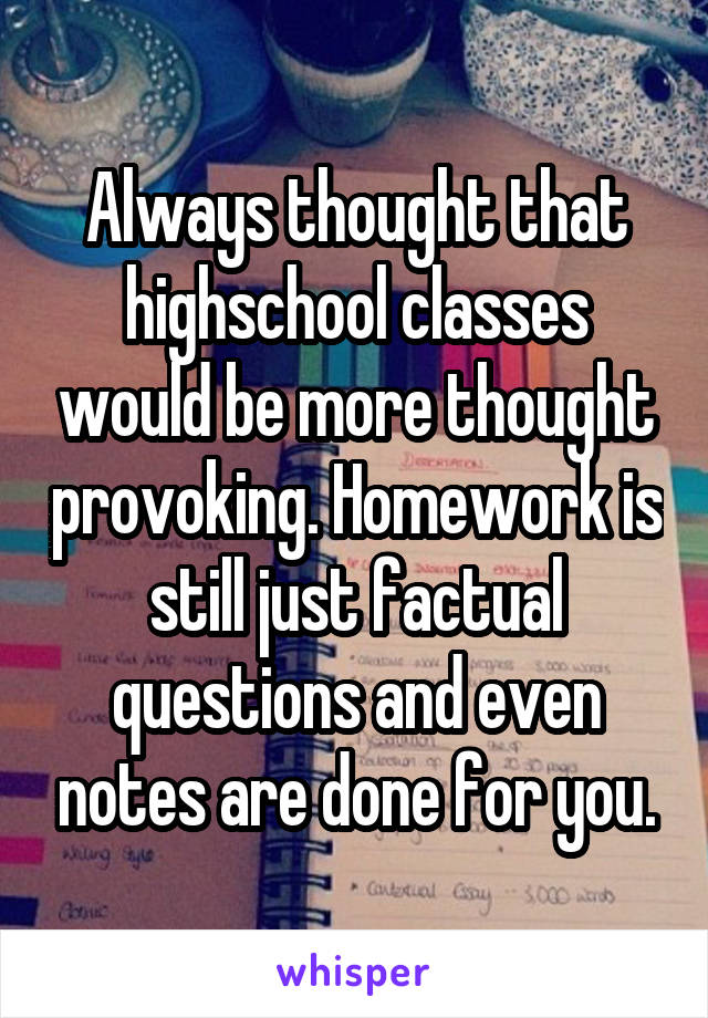 Always thought that highschool classes would be more thought provoking. Homework is still just factual questions and even notes are done for you.