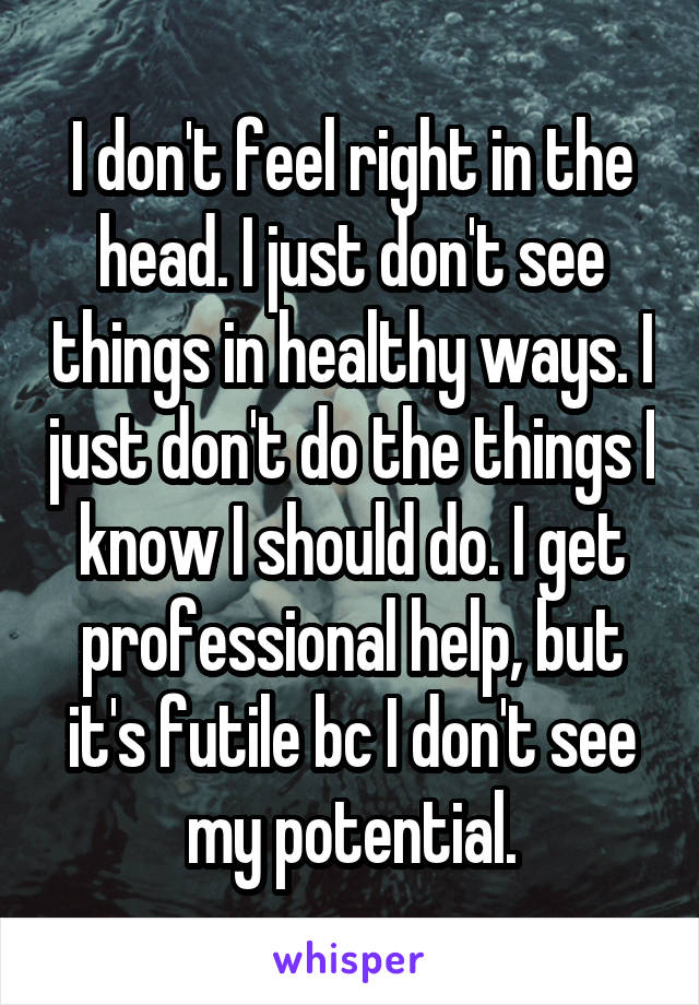 I don't feel right in the head. I just don't see things in healthy ways. I just don't do the things I know I should do. I get professional help, but it's futile bc I don't see my potential.