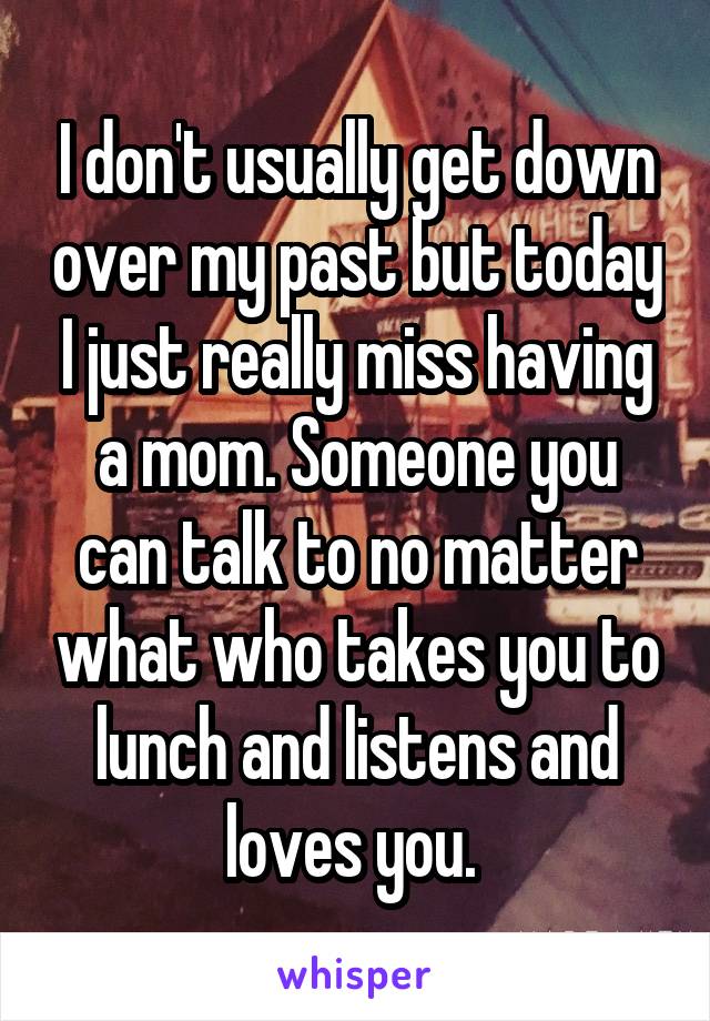 I don't usually get down over my past but today I just really miss having a mom. Someone you can talk to no matter what who takes you to lunch and listens and loves you. 