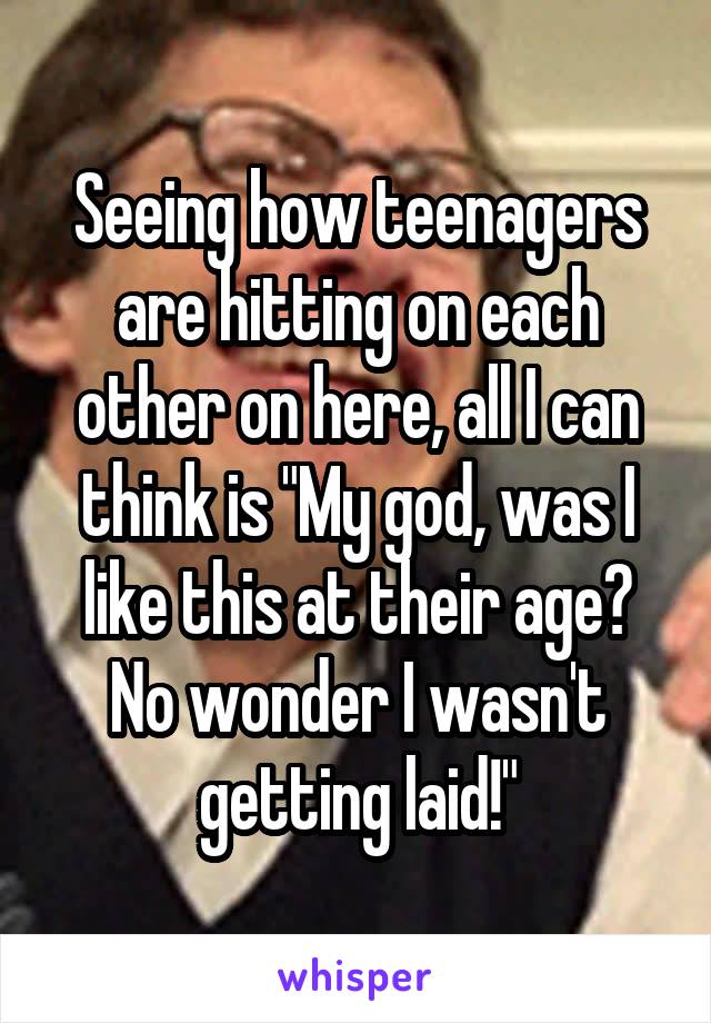 Seeing how teenagers are hitting on each other on here, all I can think is "My god, was I like this at their age? No wonder I wasn't getting laid!"