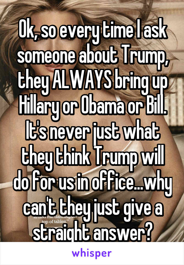 Ok, so every time I ask someone about Trump, they ALWAYS bring up Hillary or Obama or Bill. It's never just what they think Trump will do for us in office...why can't they just give a straight answer?