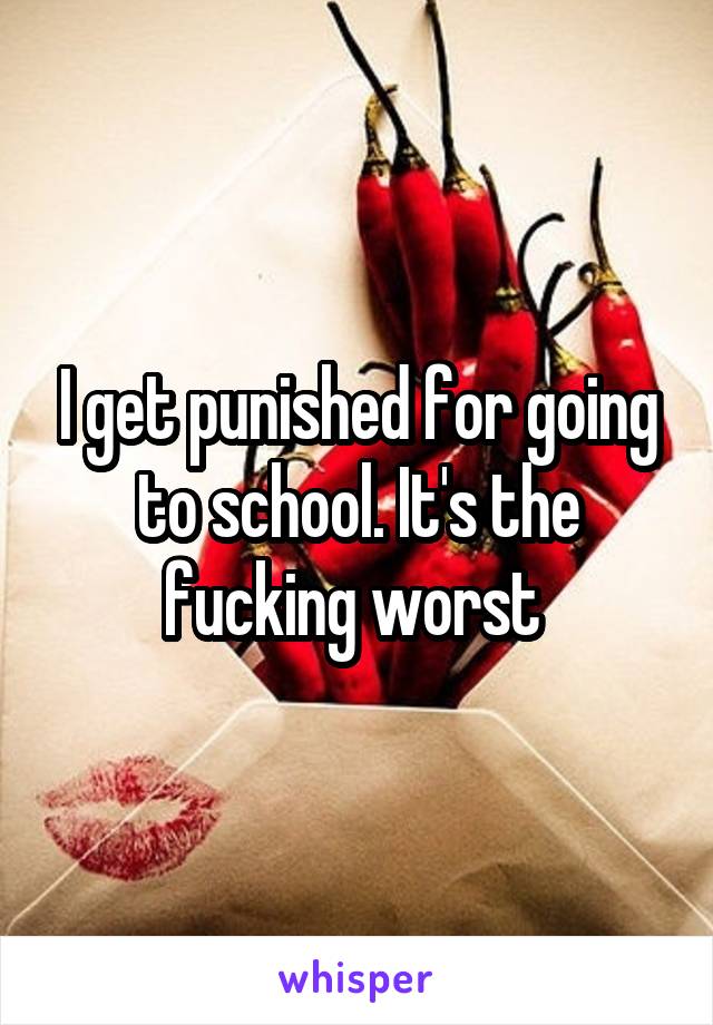 I get punished for going to school. It's the fucking worst 