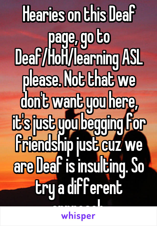 Hearies on this Deaf page, go to Deaf/HoH/learning ASL please. Not that we don't want you here, it's just you begging for friendship just cuz we are Deaf is insulting. So try a different approach.