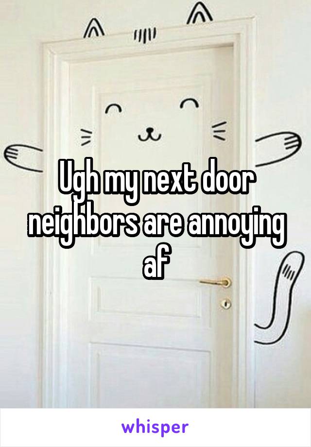 Ugh my next door neighbors are annoying af