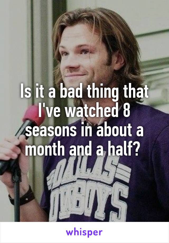 Is it a bad thing that I've watched 8 seasons in about a month and a half? 