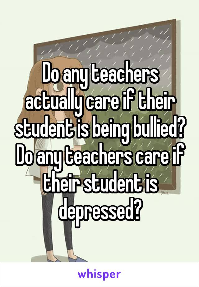 Do any teachers actually care if their student is being bullied? Do any teachers care if their student is depressed?