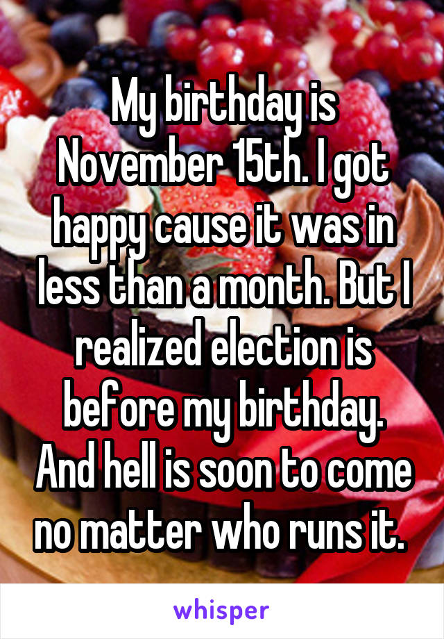 My birthday is November 15th. I got happy cause it was in less than a month. But I realized election is before my birthday. And hell is soon to come no matter who runs it. 