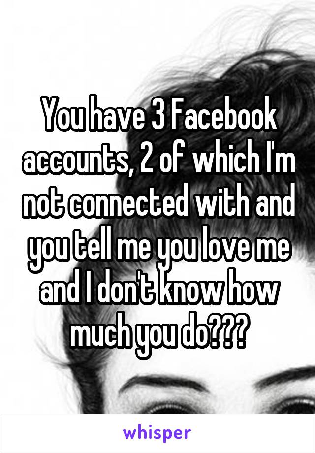 You have 3 Facebook accounts, 2 of which I'm not connected with and you tell me you love me and I don't know how much you do???