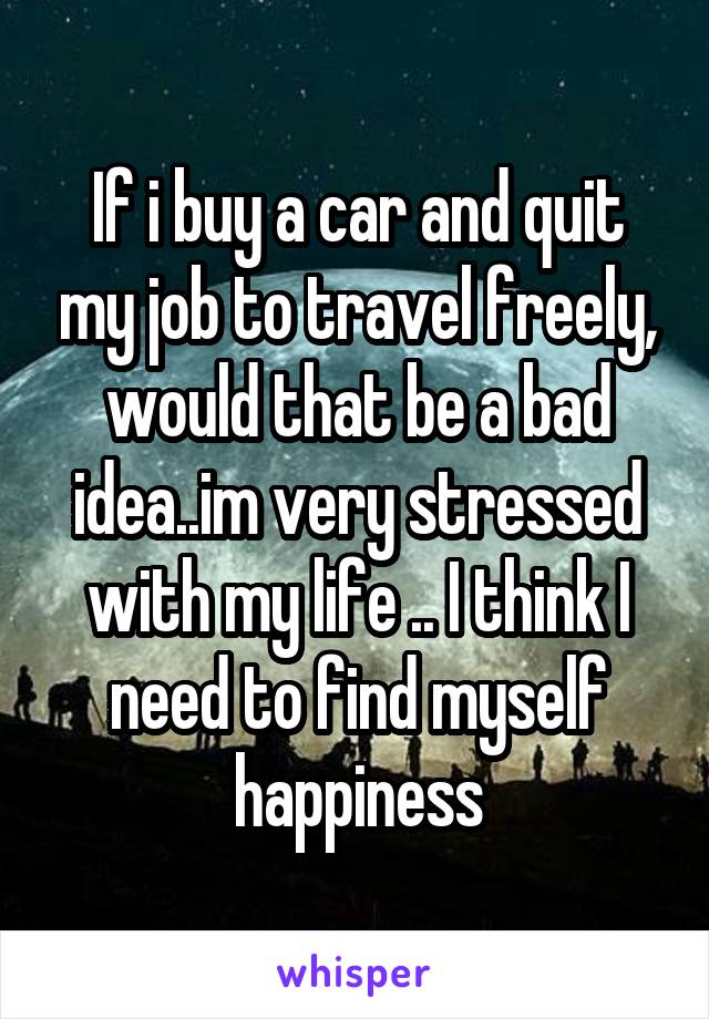 If i buy a car and quit my job to travel freely, would that be a bad idea..im very stressed with my life .. I think I need to find myself happiness