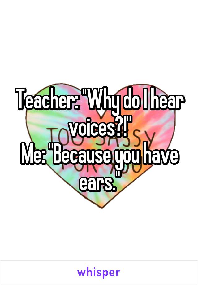 Teacher: "Why do I hear voices?!"
Me: "Because you have ears."